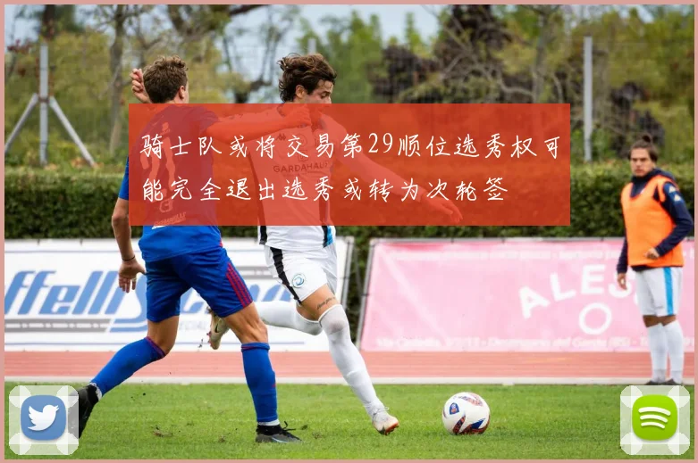 骑士队或将交易第29顺位选秀权可能完全退出选秀或转为次轮签