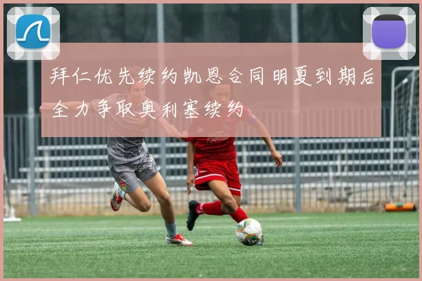 拜仁优先续约凯恩合同明夏到期后全力争取奥利塞续约
