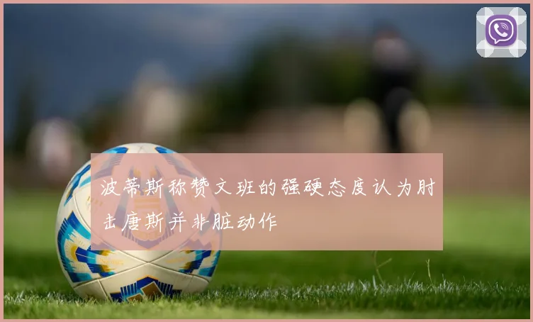 波蒂斯称赞文班的强硬态度认为肘击唐斯并非脏动作