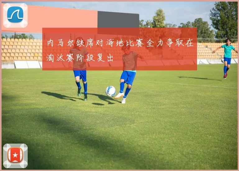 内马尔缺席对海地比赛全力争取在淘汰赛阶段复出