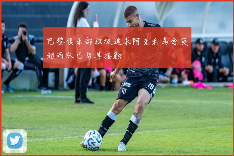 巴黎俱乐部积极追求阿克利乌舍英超两队已与其接触