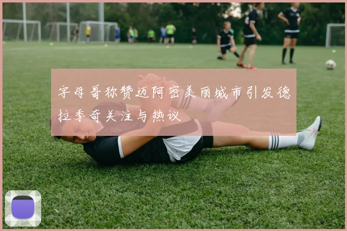 字母哥称赞迈阿密美丽城市引发德拉季奇关注与热议