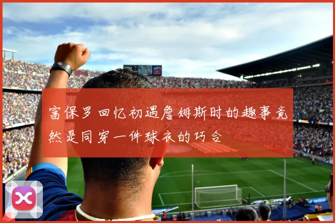富保罗回忆初遇詹姆斯时的趣事竟然是同穿一件球衣的巧合