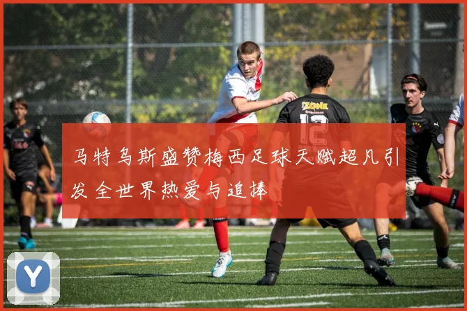 马特乌斯盛赞梅西足球天赋超凡引发全世界热爱与追捧