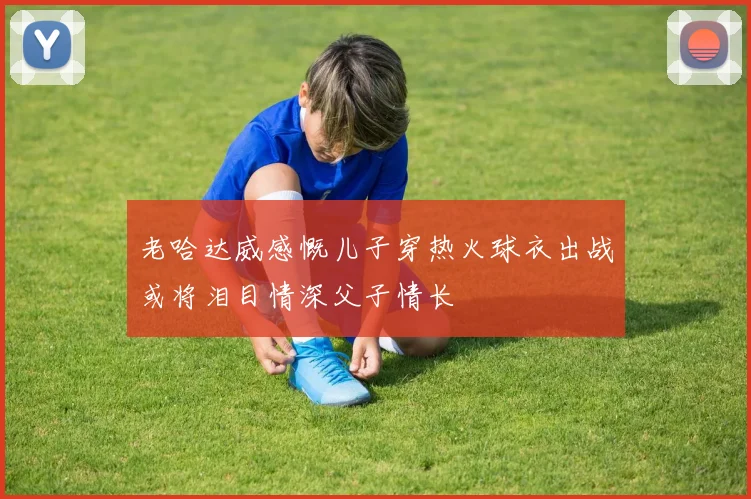 老哈达威感慨儿子穿热火球衣出战或将泪目情深父子情长