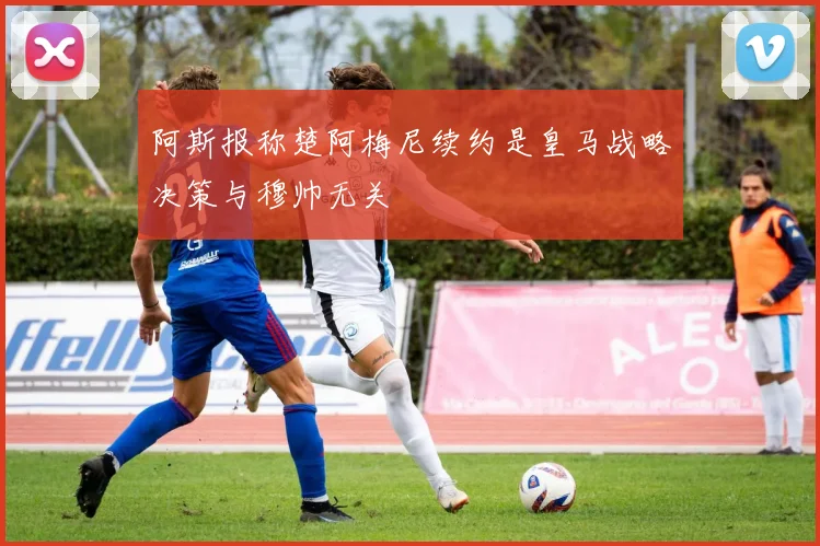 阿斯报称楚阿梅尼续约是皇马战略决策与穆帅无关