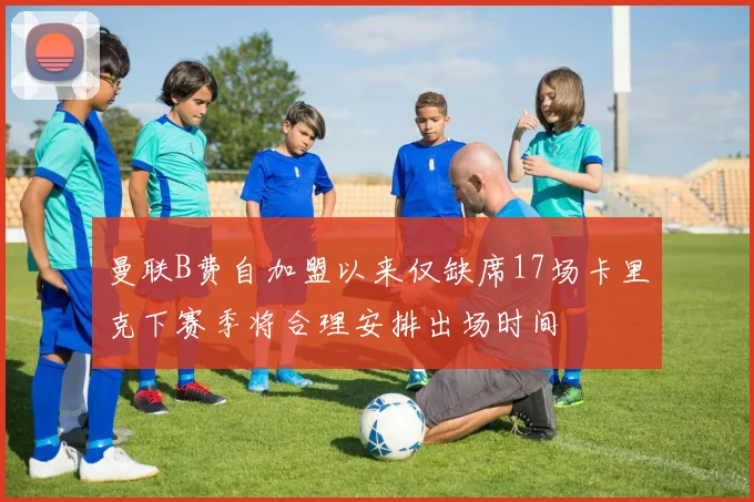 曼联B费自加盟以来仅缺席17场卡里克下赛季将合理安排出场时间
