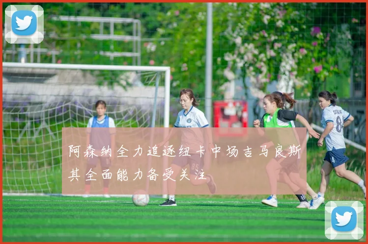 阿森纳全力追逐纽卡中场吉马良斯其全面能力备受关注