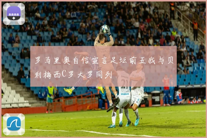 罗马里奥自信宣言足坛前五我与贝利梅西C罗大罗同列
