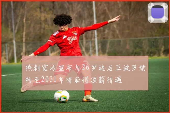 热刺官方宣布与26岁边后卫波罗续约至2031年将获得顶薪待遇