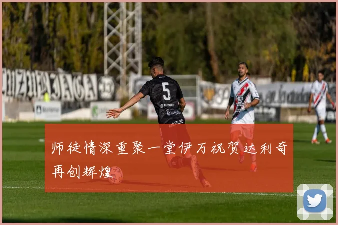 师徒情深重聚一堂伊万祝贺达利奇再创辉煌