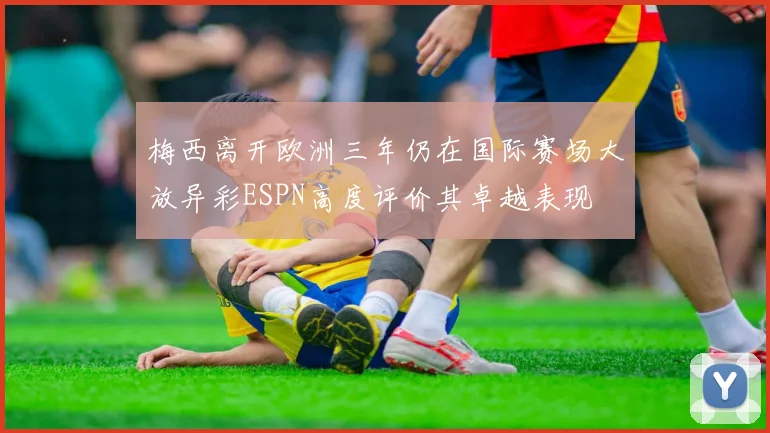 梅西离开欧洲三年仍在国际赛场大放异彩ESPN高度评价其卓越表现