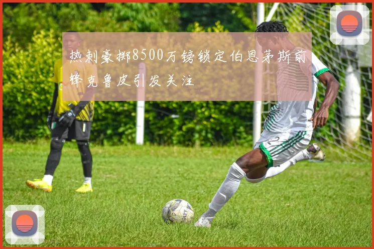 热刺豪掷8500万镑锁定伯恩茅斯前锋克鲁皮引发关注